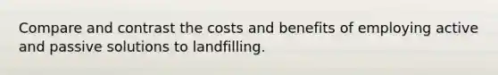 Compare and contrast the costs and benefits of employing active and passive solutions to landfilling.