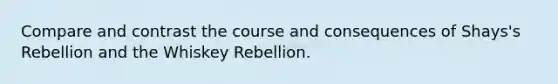 Compare and contrast the course and consequences of Shays's Rebellion and the Whiskey Rebellion.