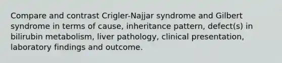 Compare and contrast Crigler-Najjar syndrome and Gilbert syndrome in terms of cause, inheritance pattern, defect(s) in bilirubin metabolism, liver pathology, clinical presentation, laboratory findings and outcome.