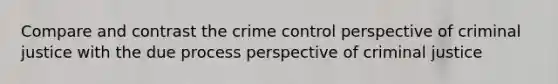 Compare and contrast the crime control perspective of criminal justice with the due process perspective of criminal justice