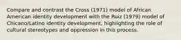 Compare and contrast the Cross (1971) model of African American identity development with the Ruiz (1979) model of Chicano/Latino identity development, highlighting the role of cultural stereotypes and oppression in this process.