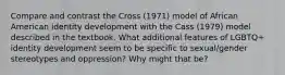 Compare and contrast the Cross (1971) model of African American identity development with the Cass (1979) model described in the textbook. What additional features of LGBTQ+ identity development seem to be specific to sexual/gender stereotypes and oppression? Why might that be?