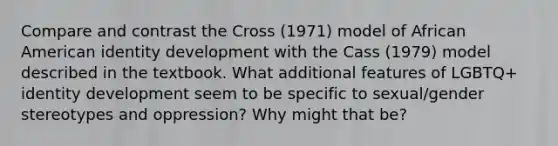 Compare and contrast the Cross (1971) model of African American identity development with the Cass (1979) model described in the textbook. What additional features of LGBTQ+ identity development seem to be specific to sexual/<a href='https://www.questionai.com/knowledge/kRT5IHLlku-gender-stereotypes' class='anchor-knowledge'>gender stereotypes</a> and oppression? Why might that be?