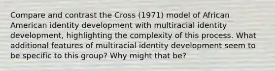 Compare and contrast the Cross (1971) model of African American identity development with multiracial identity development, highlighting the complexity of this process. What additional features of multiracial identity development seem to be specific to this group? Why might that be?