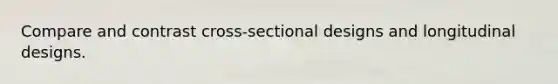 Compare and contrast cross-sectional designs and longitudinal designs.