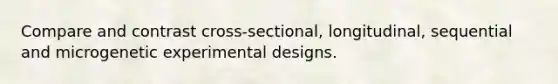 Compare and contrast cross-sectional, longitudinal, sequential and microgenetic experimental designs.