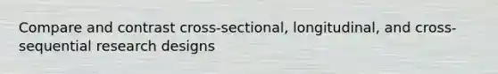 Compare and contrast cross-sectional, longitudinal, and cross-sequential research designs