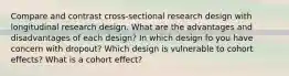 Compare and contrast cross-sectional research design with longitudinal research design. What are the advantages and disadvantages of each design? In which design fo you have concern with dropout? Which design is vulnerable to cohort effects? What is a cohort effect?