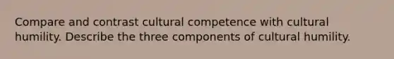 Compare and contrast cultural competence with cultural humility. Describe the three components of cultural humility.