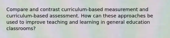 Compare and contrast curriculum-based measurement and curriculum-based assessment. How can these approaches be used to improve teaching and learning in general education classrooms?