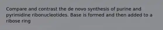 Compare and contrast the de novo synthesis of purine and pyrimidine ribonucleotides. Base is formed and then added to a ribose ring