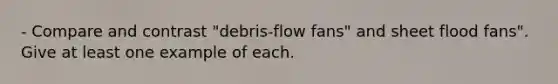 - Compare and contrast "debris-flow fans" and sheet flood fans". Give at least one example of each.