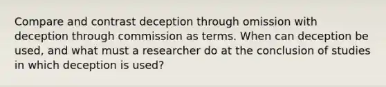 Compare and contrast deception through omission with deception through commission as terms. When can deception be used, and what must a researcher do at the conclusion of studies in which deception is used?