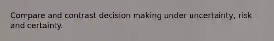 Compare and contrast decision making under uncertainty, risk and certainty.