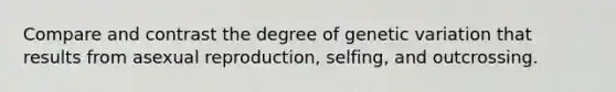 Compare and contrast the degree of genetic variation that results from asexual reproduction, selfing, and outcrossing.