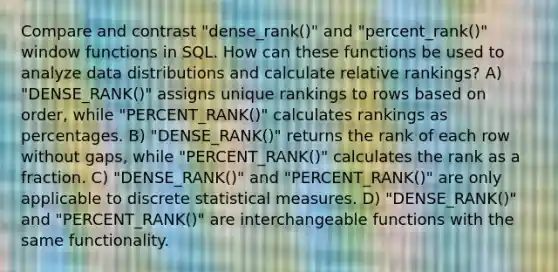 Compare and contrast "dense_rank()" and "percent_rank()" window functions in SQL. How can these functions be used to analyze data distributions and calculate relative rankings? A) "DENSE_RANK()" assigns unique rankings to rows based on order, while "PERCENT_RANK()" calculates rankings as percentages. B) "DENSE_RANK()" returns the rank of each row without gaps, while "PERCENT_RANK()" calculates the rank as a fraction. C) "DENSE_RANK()" and "PERCENT_RANK()" are only applicable to discrete statistical measures. D) "DENSE_RANK()" and "PERCENT_RANK()" are interchangeable functions with the same functionality.