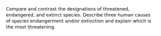 Compare and contrast the designations of threatened, endangered, and extinct species. Describe three human causes of species endangerment and/or extinction and explain which is the most threatening.