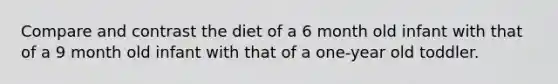 Compare and contrast the diet of a 6 month old infant with that of a 9 month old infant with that of a one-year old toddler.