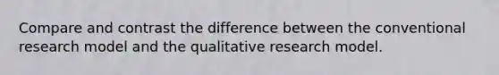 Compare and contrast the difference between the conventional research model and the qualitative research model.