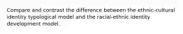 Compare and contrast the difference between the ethnic-cultural identity typological model and the racial-ethnic identity development model.