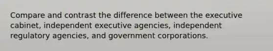 Compare and contrast the difference between the executive cabinet, independent executive agencies, independent regulatory agencies, and government corporations.