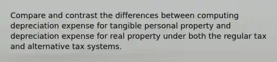 Compare and contrast the differences between computing depreciation expense for tangible personal property and depreciation expense for real property under both the regular tax and alternative tax systems.