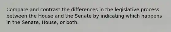 Compare and contrast the differences in the legislative process between the House and the Senate by indicating which happens in the Senate, House, or both.