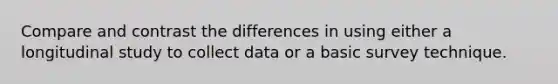 Compare and contrast the differences in using either a longitudinal study to collect data or a basic survey technique.