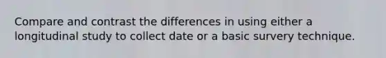 Compare and contrast the differences in using either a longitudinal study to collect date or a basic survery technique.