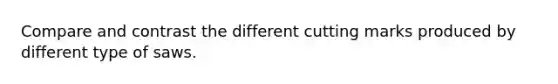 Compare and contrast the different cutting marks produced by different type of saws.