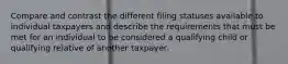 Compare and contrast the different filing statuses available to individual taxpayers and describe the requirements that must be met for an individual to be considered a qualifying child or qualifying relative of another taxpayer.