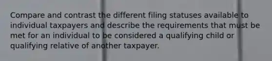 Compare and contrast the different filing statuses available to individual taxpayers and describe the requirements that must be met for an individual to be considered a qualifying child or qualifying relative of another taxpayer.