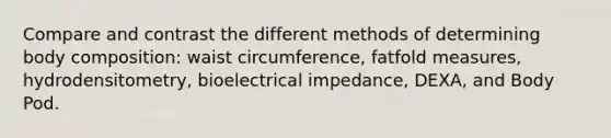 Compare and contrast the different methods of determining body composition: waist circumference, fatfold measures, hydrodensitometry, bioelectrical impedance, DEXA, and Body Pod.