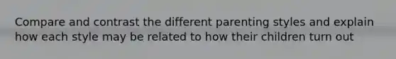 Compare and contrast the different parenting styles and explain how each style may be related to how their children turn out