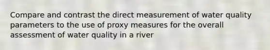 Compare and contrast the direct measurement of water quality parameters to the use of proxy measures for the overall assessment of water quality in a river