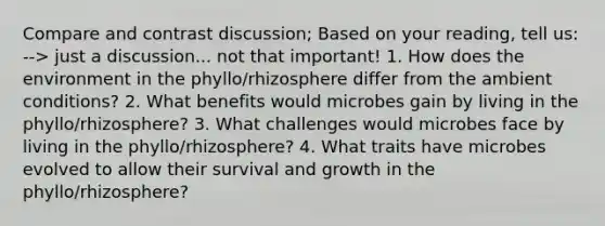 Compare and contrast discussion; Based on your reading, tell us: --> just a discussion... not that important! 1. How does the environment in the phyllo/rhizosphere differ from the ambient conditions? 2. What benefits would microbes gain by living in the phyllo/rhizosphere? 3. What challenges would microbes face by living in the phyllo/rhizosphere? 4. What traits have microbes evolved to allow their survival and growth in the phyllo/rhizosphere?