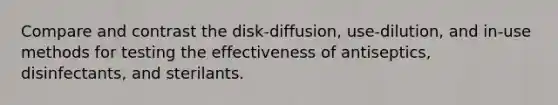 Compare and contrast the disk-diffusion, use-dilution, and in-use methods for testing the effectiveness of antiseptics, disinfectants, and sterilants.