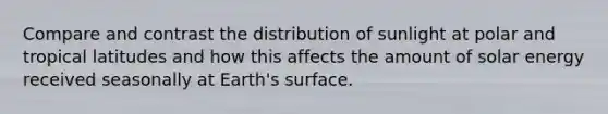 Compare and contrast the distribution of sunlight at polar and tropical latitudes and how this affects the amount of solar energy received seasonally at Earth's surface.