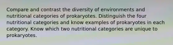 Compare and contrast the diversity of environments and nutritional categories of prokaryotes. Distinguish the four nutritional categories and know examples of prokaryotes in each category. Know which two nutritional categories are unique to prokaryotes.