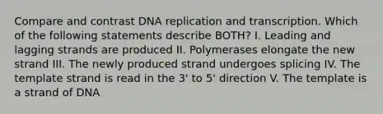 Compare and contrast <a href='https://www.questionai.com/knowledge/kofV2VQU2J-dna-replication' class='anchor-knowledge'>dna replication</a> and transcription. Which of the following statements describe BOTH? I. Leading and lagging strands are produced II. Polymerases elongate the new strand III. The newly produced strand undergoes splicing IV. The template strand is read in the 3' to 5' direction V. The template is a strand of DNA