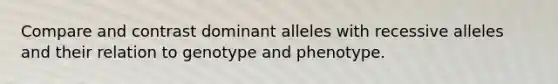 Compare and contrast dominant alleles with recessive alleles and their relation to genotype and phenotype.