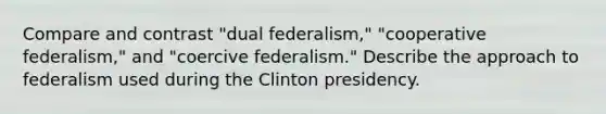 Compare and contrast "dual federalism," "cooperative federalism," and "coercive federalism." Describe the approach to federalism used during the Clinton presidency.