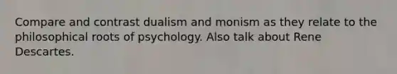 Compare and contrast dualism and monism as they relate to the philosophical roots of psychology. Also talk about Rene Descartes.