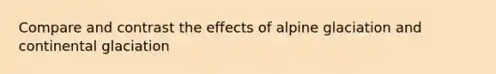 Compare and contrast the effects of alpine glaciation and continental glaciation