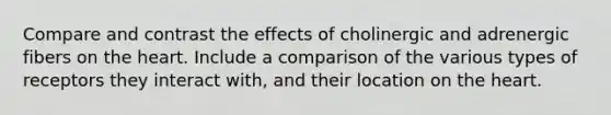 Compare and contrast the effects of cholinergic and adrenergic fibers on the heart. Include a comparison of the various types of receptors they interact with, and their location on the heart.