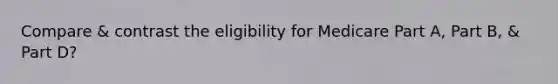 Compare & contrast the eligibility for Medicare Part A, Part B, & Part D?