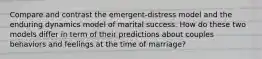 Compare and contrast the emergent-distress model and the enduring dynamics model of marital success. How do these two models differ in term of their predictions about couples behaviors and feelings at the time of marriage?