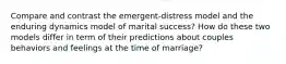 Compare and contrast the emergent-distress model and the enduring dynamics model of marital success? How do these two models differ in term of their predictions about couples behaviors and feelings at the time of marriage?