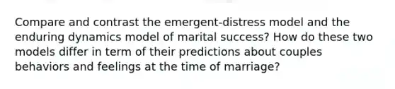 Compare and contrast the emergent-distress model and the enduring dynamics model of marital success? How do these two models differ in term of their predictions about couples behaviors and feelings at the time of marriage?