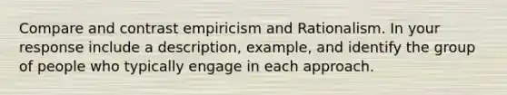 Compare and contrast empiricism and Rationalism. In your response include a description, example, and identify the group of people who typically engage in each approach.